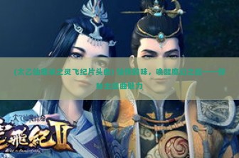 (太乙仙魔录之灵飞纪片头曲) 仙侠韵味，唤醒魔幻之旅——探秘主题曲魅力