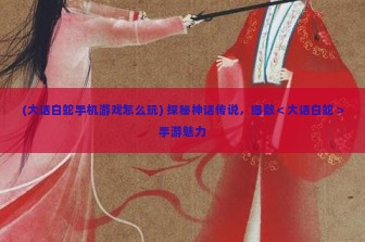 (大话白蛇手机游戏怎么玩) 探秘神话传说，细数＜大话白蛇＞手游魅力