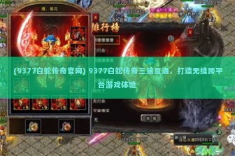 (9377白蛇传奇官网) 9377白蛇传奇三端互通，打造无缝跨平台游戏体验